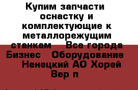  Купим запчасти, оснастку и комплектующие к металлорежущим станкам. - Все города Бизнес » Оборудование   . Ненецкий АО,Хорей-Вер п.